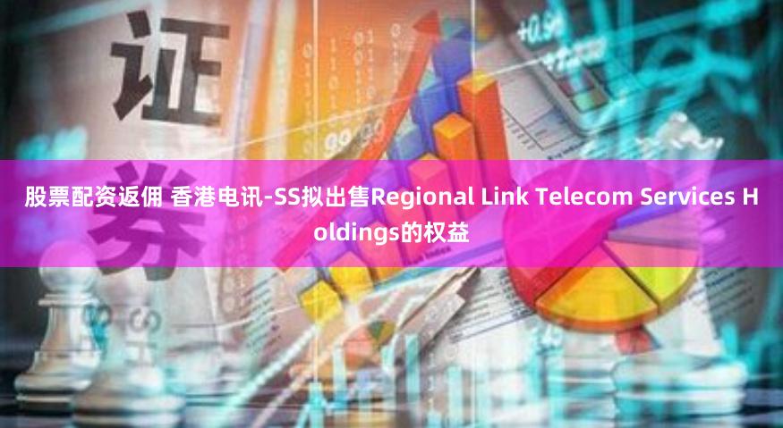 股票配资返佣 香港电讯-SS拟出售Regional Link Telecom Services Holdings的权益