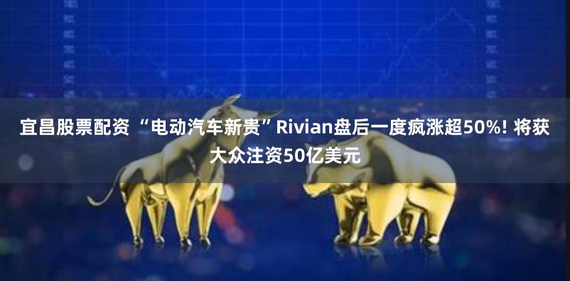 宜昌股票配资 “电动汽车新贵”Rivian盘后一度疯涨超50%! 将获大众注资50亿美元