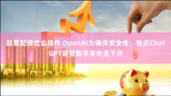 股票配债怎么操作 OpenAI为确保安全性，推迟ChatGPT语音助手发布至下月