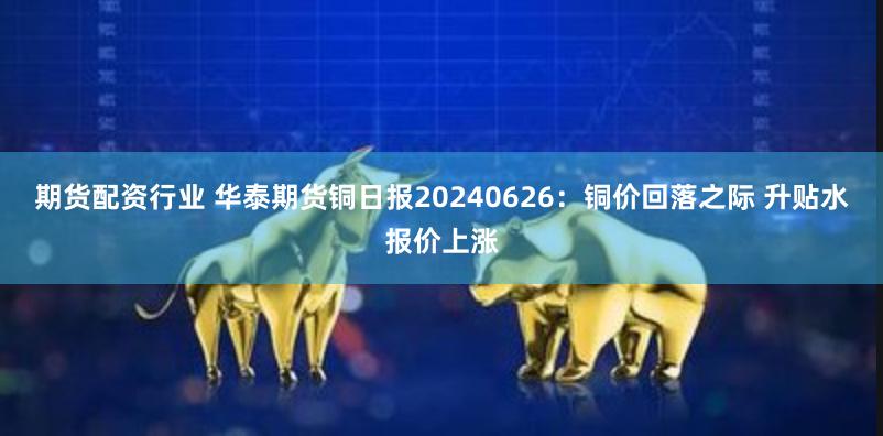 期货配资行业 华泰期货铜日报20240626：铜价回落之际 升贴水报价上涨