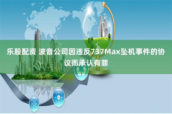 乐股配资 波音公司因违反737Max坠机事件的协议而承认有罪