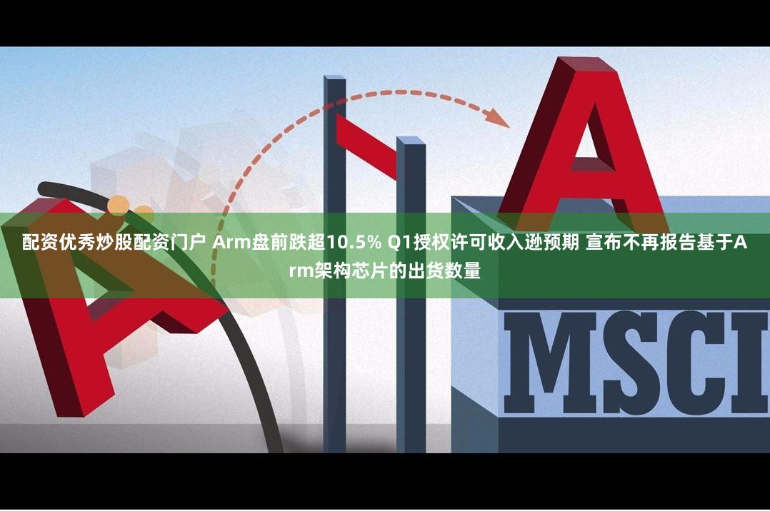 配资优秀炒股配资门户 Arm盘前跌超10.5% Q1授权许可收入逊预期 宣布不再报告基于Arm架构芯片的出货数量