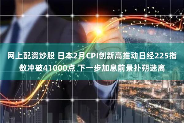 网上配资炒股 日本2月CPI创新高推动日经225指数冲破41000点 下一步加息前景扑朔迷离