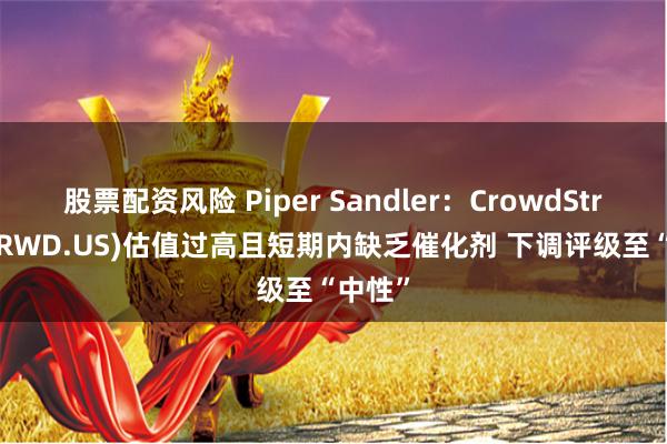 股票配资风险 Piper Sandler：CrowdStrike(CRWD.US)估值过高且短期内缺乏催化剂 下调评级至“中性”