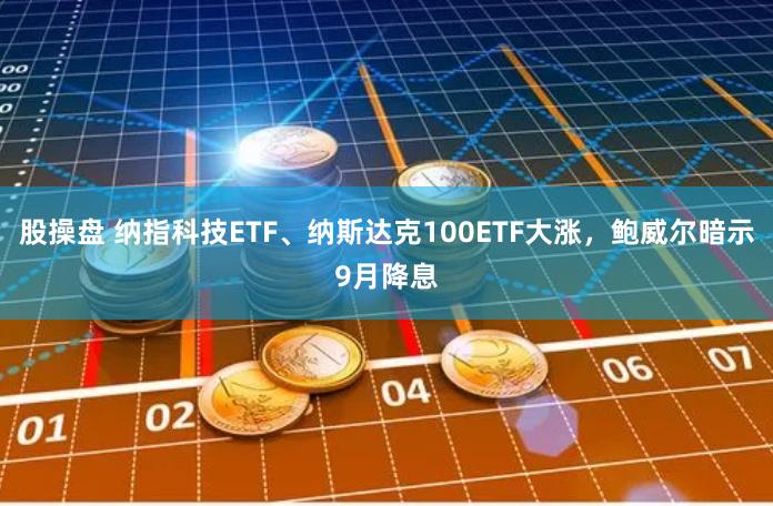 股操盘 纳指科技ETF、纳斯达克100ETF大涨，鲍威尔暗示9月降息