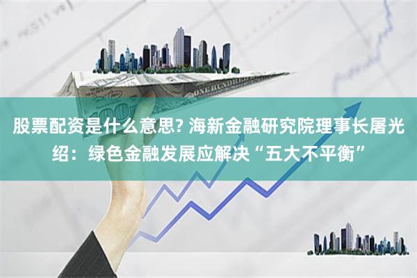 股票配资是什么意思? 海新金融研究院理事长屠光绍：绿色金融发展应解决“五大不平衡”