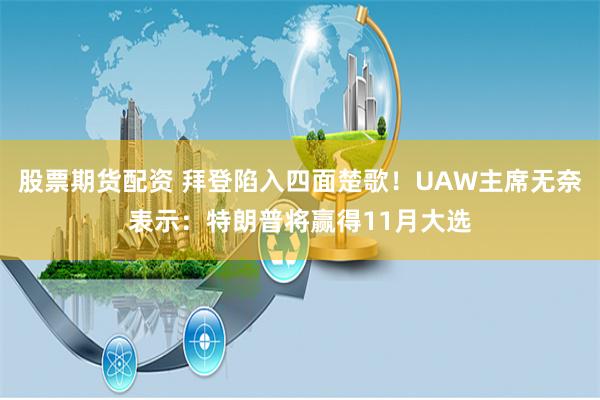 股票期货配资 拜登陷入四面楚歌！UAW主席无奈表示：特朗普将赢得11月大选