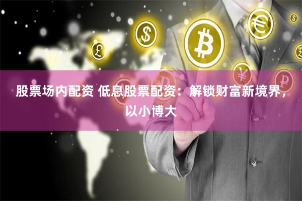 股票场内配资 低息股票配资：解锁财富新境界，以小博大