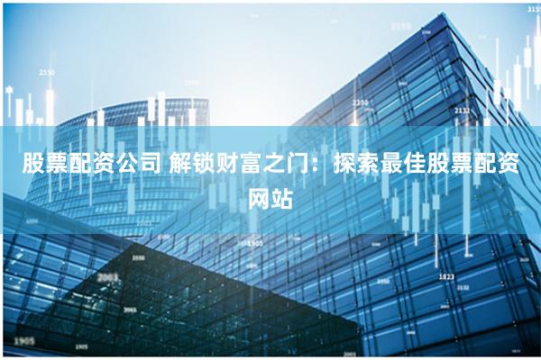 股票配资公司 解锁财富之门：探索最佳股票配资网站