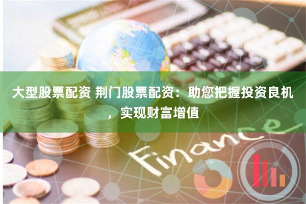 大型股票配资 荆门股票配资：助您把握投资良机，实现财富增值