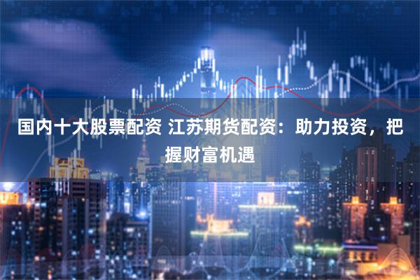 国内十大股票配资 江苏期货配资：助力投资，把握财富机遇