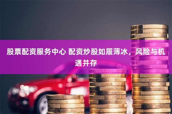 股票配资服务中心 配资炒股如履薄冰，风险与机遇并存