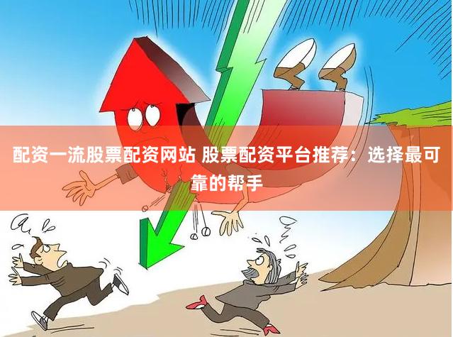 配资一流股票配资网站 股票配资平台推荐：选择最可靠的帮手