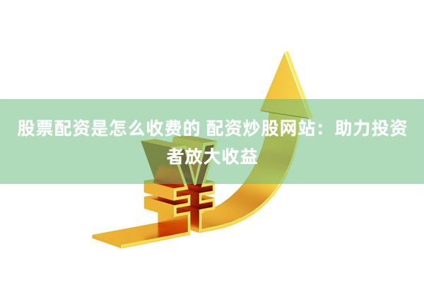 股票配资是怎么收费的 配资炒股网站：助力投资者放大收益