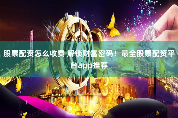 股票配资怎么收费 解锁财富密码！最全股票配资平台app推荐