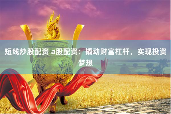 短线炒股配资 a股配资：撬动财富杠杆，实现投资梦想