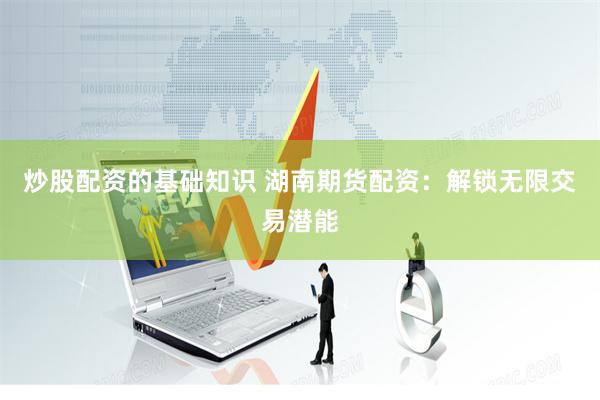 炒股配资的基础知识 湖南期货配资：解锁无限交易潜能