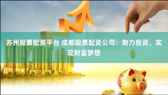 苏州股票配资平台 成都股票配资公司：助力投资，实现财富梦想