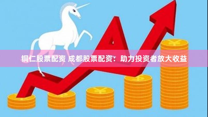 铜仁股票配资 成都股票配资：助力投资者放大收益