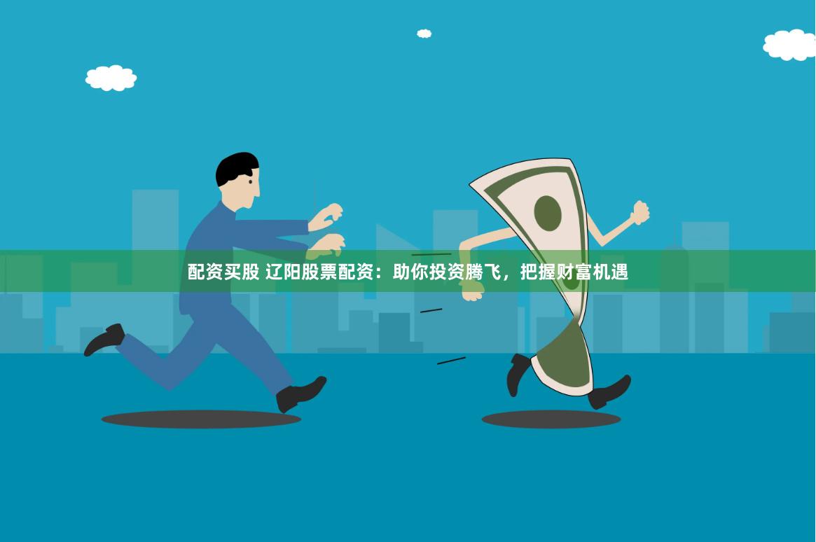配资买股 辽阳股票配资：助你投资腾飞，把握财富机遇