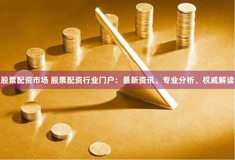 股票配资市场 股票配资行业门户：最新资讯、专业分析、权威解读