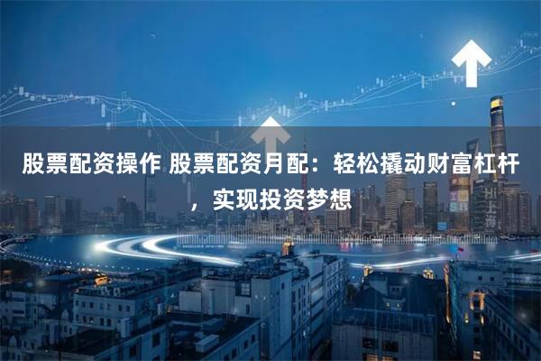 股票配资操作 股票配资月配：轻松撬动财富杠杆，实现投资梦想