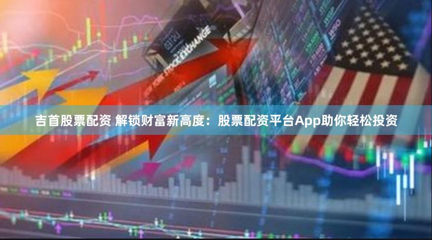 吉首股票配资 解锁财富新高度：股票配资平台App助你轻松投资