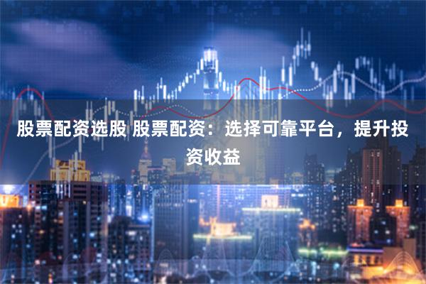股票配资选股 股票配资：选择可靠平台，提升投资收益