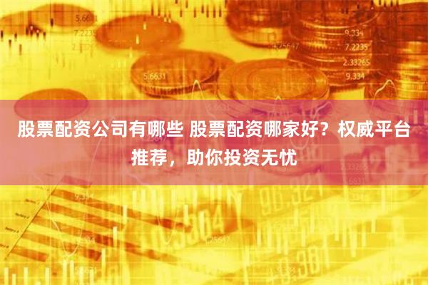 股票配资公司有哪些 股票配资哪家好？权威平台推荐，助你投资无忧