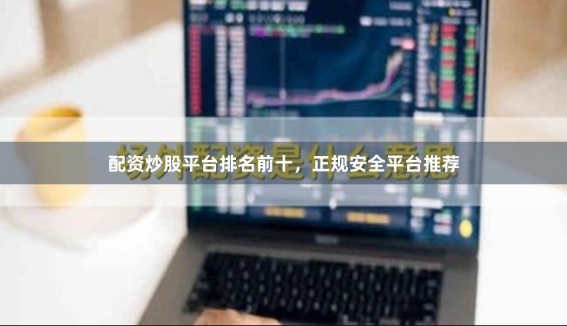 配资炒股平台排名前十，正规安全平台推荐