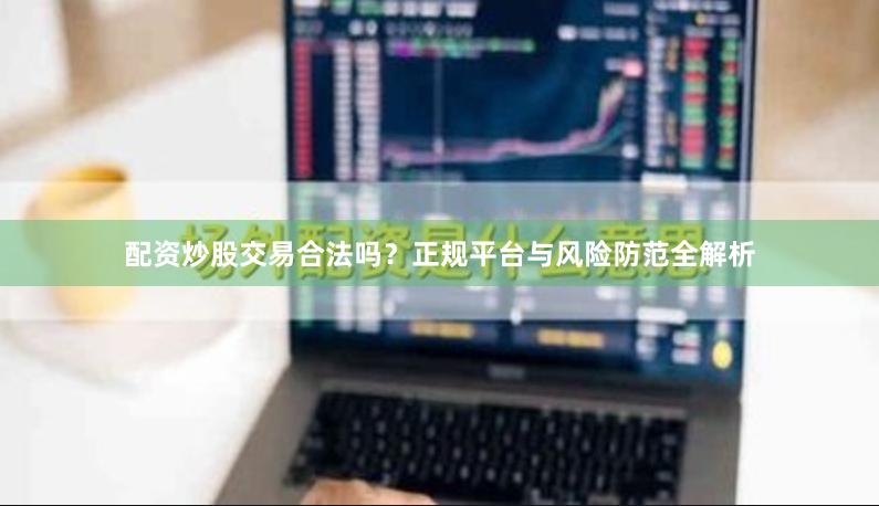 配资炒股交易合法吗？正规平台与风险防范全解析