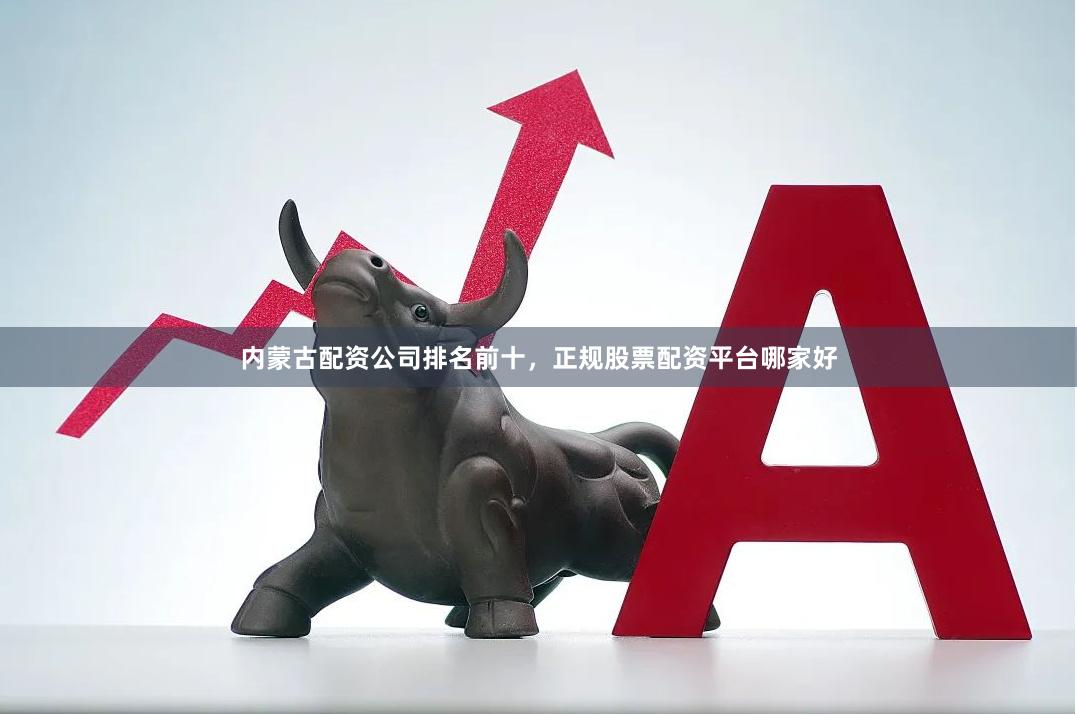 内蒙古配资公司排名前十，正规股票配资平台哪家好