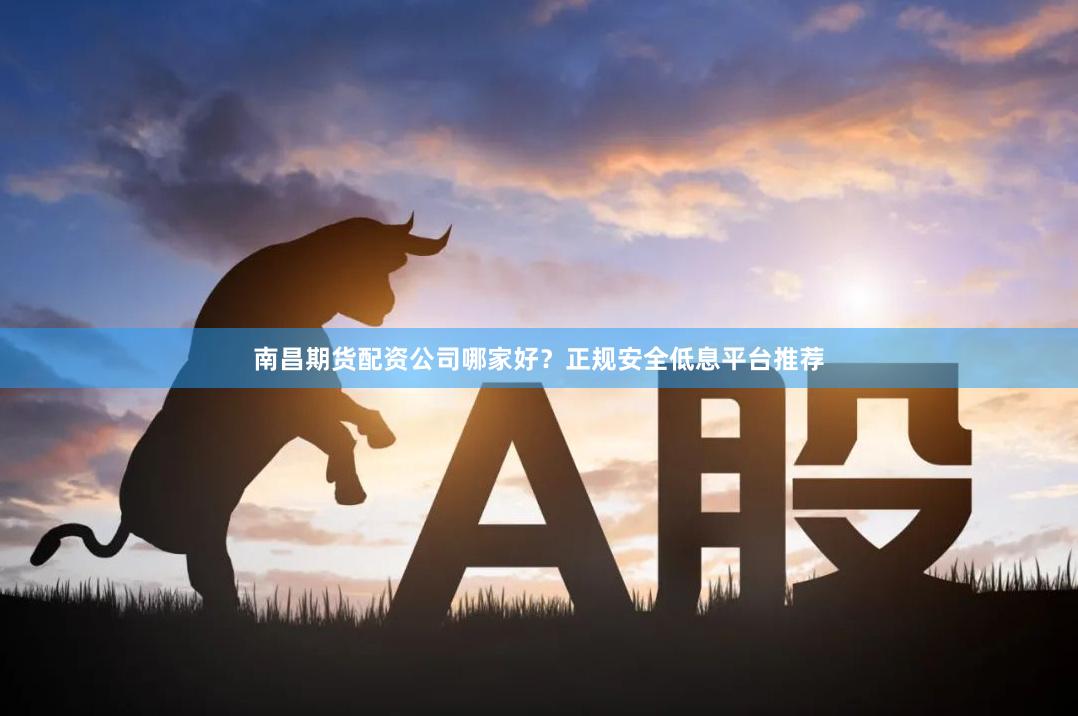 南昌期货配资公司哪家好？正规安全低息平台推荐