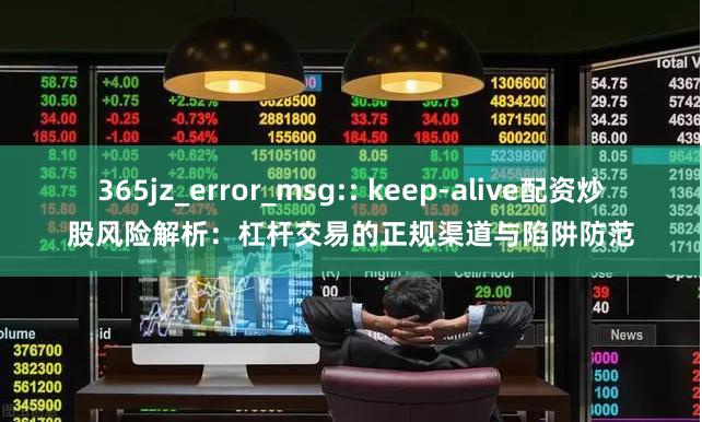 365jz_error_msg:: keep-alive配资炒股风险解析：杠杆交易的正规渠道与陷阱防范