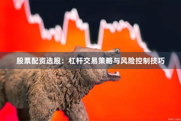 股票配资选股：杠杆交易策略与风险控制技巧