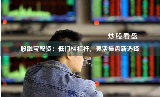 股融宝配资：低门槛杠杆，灵活操盘新选择