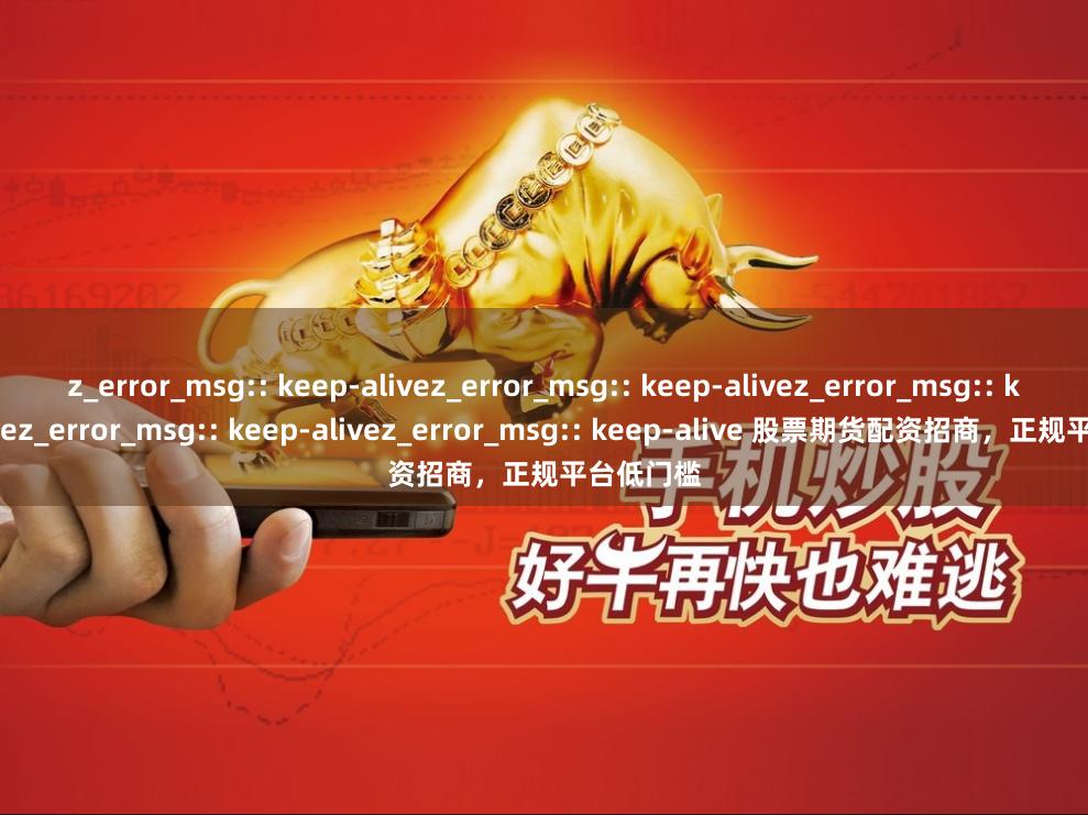 z_error_msg:: keep-alivez_error_msg:: keep-alivez_error_msg:: keep-alivez_error_msg:: keep-alivez_error_msg:: keep-alive 股票期货配资招商，正规平台低门槛